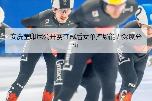 安洗莹印尼公开赛夺冠后女单控场能力深度分析